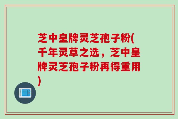 芝中皇牌灵芝孢子粉(千年灵草之选，芝中皇牌灵芝孢子粉再得重用)