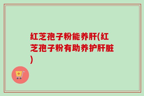 红芝孢子粉能养肝(红芝孢子粉有助养护肝脏)