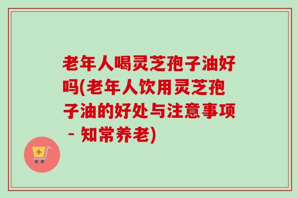 老年人喝灵芝孢子油好吗(老年人饮用灵芝孢子油的好处与注意事项 - 知常养老)