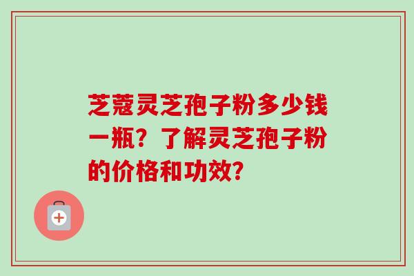 芝蔻灵芝孢子粉多少钱一瓶？了解灵芝孢子粉的价格和功效？