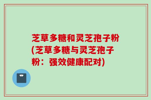 芝草多糖和灵芝孢子粉(芝草多糖与灵芝孢子粉:强效健康配对) 芝草多糖和灵芝孢子粉(芝草多糖与灵芝孢子粉:强效健康配对)