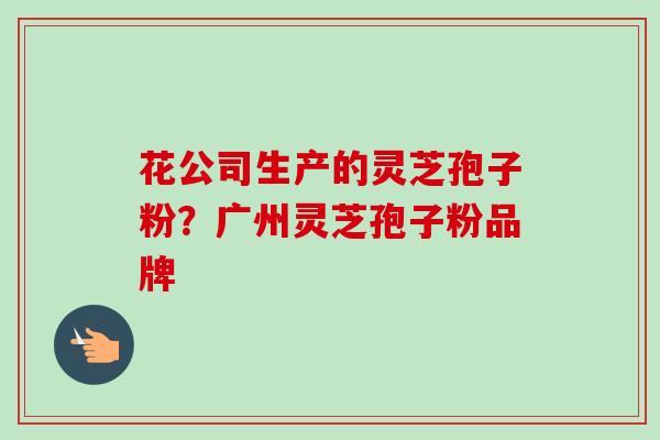 花公司生产的灵芝孢子粉?广州灵芝孢子粉品牌 花公司生产的灵芝孢子粉?广州灵芝孢子粉品牌
