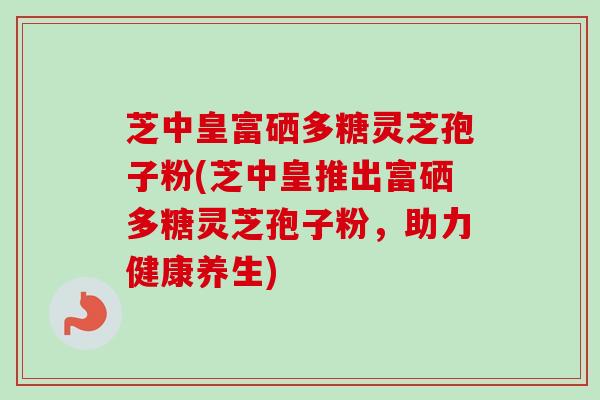 芝中皇富硒多糖灵芝孢子粉(芝中皇推出富硒多糖灵芝孢子粉，助力健康养生)