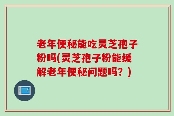 老年便秘能吃灵芝孢子粉吗(灵芝孢子粉能缓解老年便秘问题吗？)