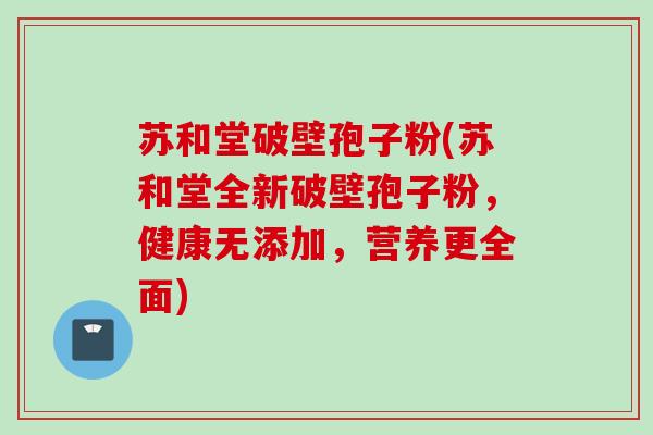 苏和堂破壁孢子粉(苏和堂全新破壁孢子粉,健康无添加,营养更全面) 苏和堂破壁孢子粉(苏和堂全新破壁孢子粉,健康无添加,营养更全面)