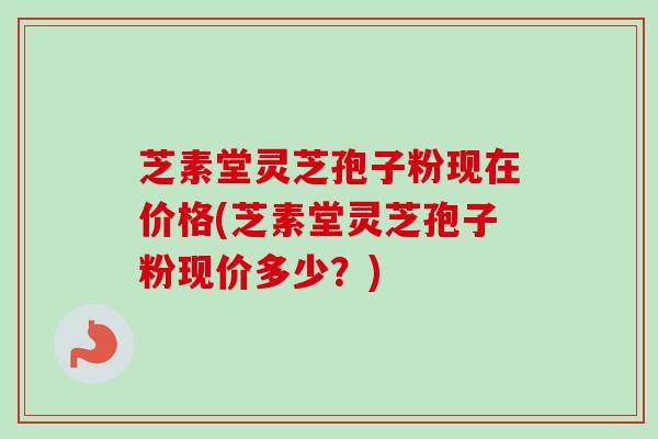 芝素堂灵芝孢子粉现在价格(芝素堂灵芝孢子粉现价多少？)