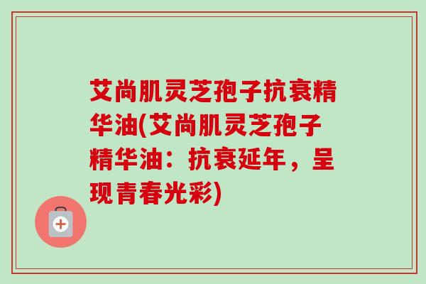 艾尚肌灵芝孢子抗衰精华油(艾尚肌灵芝孢子精华油：抗衰延年，呈现青春光彩)