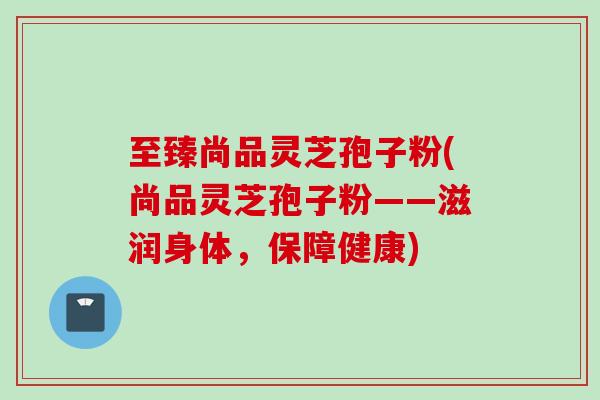 至臻尚品灵芝孢子粉(尚品灵芝孢子粉——滋润身体，保障健康)