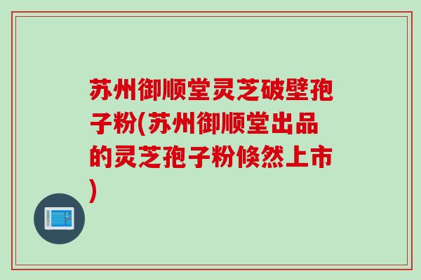 苏州御顺堂灵芝破壁孢子粉(苏州御顺堂出品的灵芝孢子粉倏然上市) 苏州御顺堂灵芝破壁孢子粉(苏州御顺堂出品的灵芝孢子粉倏然上市)