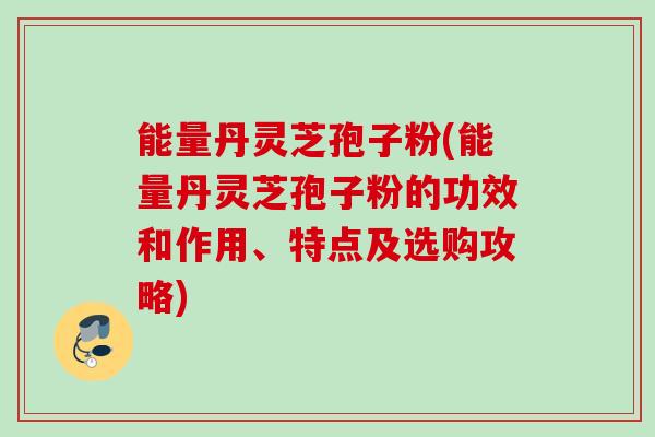 能量丹灵芝孢子粉(能量丹灵芝孢子粉的功效和作用、特点及选购攻略)