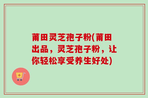 莆田灵芝孢子粉(莆田出品，灵芝孢子粉，让你轻松享受养生好处)
