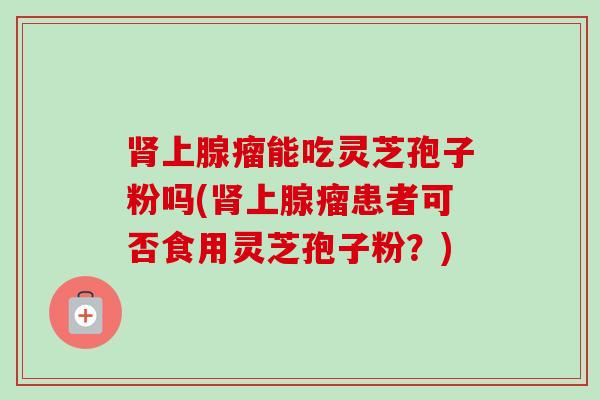肾上腺瘤能吃灵芝孢子粉吗(肾上腺瘤患者可否食用灵芝孢子粉？)