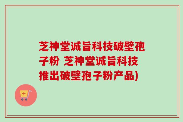 芝神堂诚旨科技破壁孢子粉 芝神堂诚旨科技推出破壁孢子粉产品)