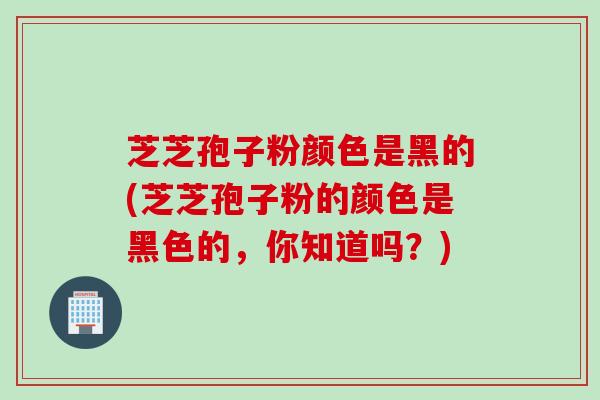 芝芝孢子粉颜色是黑的(芝芝孢子粉的颜色是黑色的，你知道吗？)