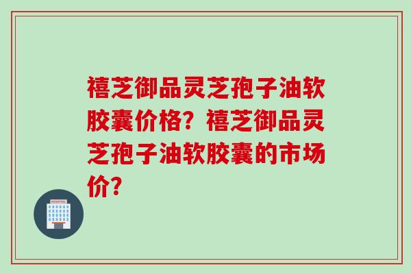禧芝御品灵芝孢子油软胶囊价格?禧芝御品灵芝孢子油软胶囊的市场价? 禧芝御品灵芝孢子油软胶囊价格?禧芝御品灵芝孢子油软胶囊的市场价?