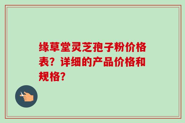 缘草堂灵芝孢子粉价格表？详细的产品价格和规格？