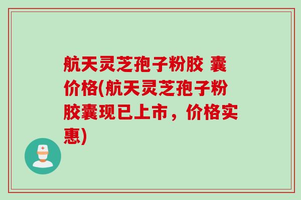 航天灵芝孢子粉胶 囊价格(航天灵芝孢子粉胶囊现已上市，价格实惠)
