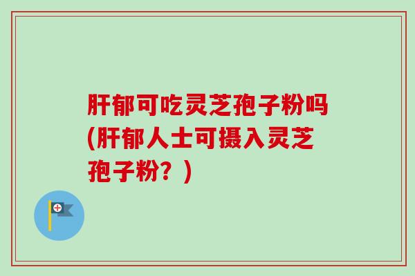 肝郁可吃灵芝孢子粉吗(肝郁人士可摄入灵芝孢子粉？)