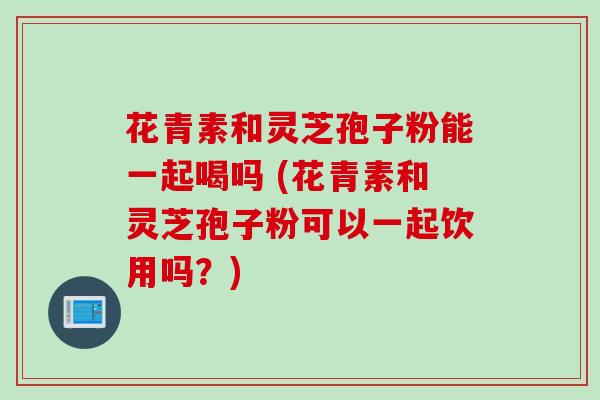 花青素和灵芝孢子粉能一起喝吗 (花青素和灵芝孢子粉可以一起饮用吗?) 花青素和灵芝孢子粉能一起喝吗 (花青素和灵芝孢子粉可以一起饮用吗?)