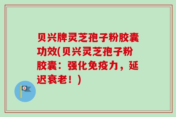 贝兴牌灵芝孢子粉胶囊功效(贝兴灵芝孢子粉胶囊：强化免疫力，延迟衰老！)