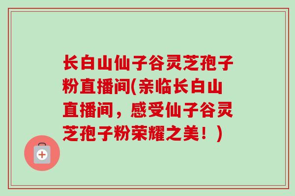 长白山仙子谷灵芝孢子粉直播间(亲临长白山直播间，感受仙子谷灵芝孢子粉荣耀之美！)