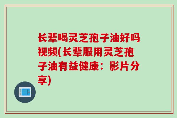长辈喝灵芝孢子油好吗视频(长辈服用灵芝孢子油有益健康：影片分享)