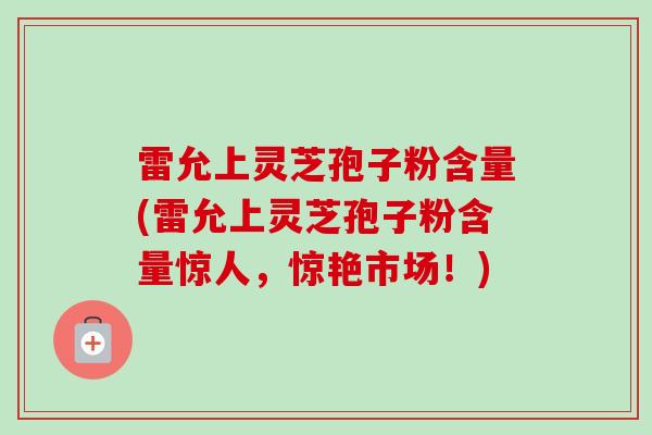 雷允上灵芝孢子粉含量(雷允上灵芝孢子粉含量惊人，惊艳市场！)