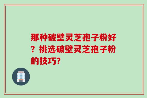 那种破壁灵芝孢子粉好？挑选破壁灵芝孢子粉的技巧？