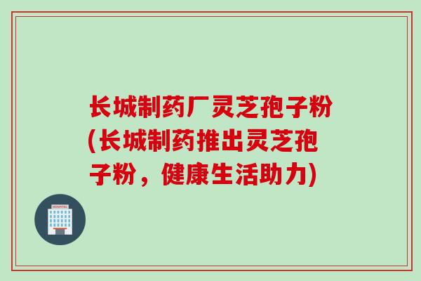长城制药厂灵芝孢子粉(长城制药推出灵芝孢子粉，健康生活助力)