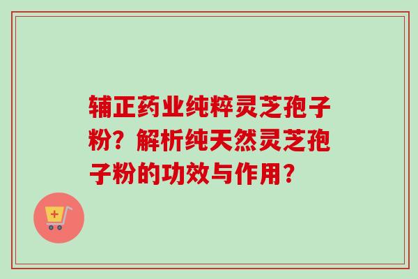 辅正药业纯粹灵芝孢子粉？解析纯天然灵芝孢子粉的功效与作用？