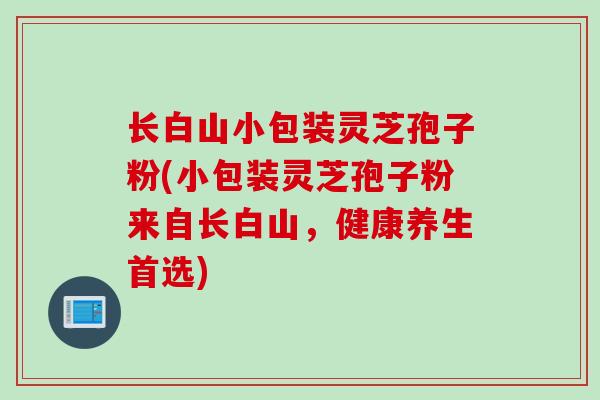 长白山小包装灵芝孢子粉(小包装灵芝孢子粉来自长白山，健康养生首选)