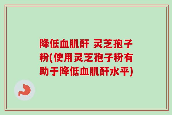 降低血肌酐 灵芝孢子粉(使用灵芝孢子粉有助于降低血肌酐水平)