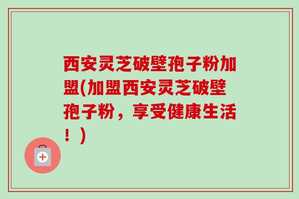 西安灵芝破壁孢子粉加盟(加盟西安灵芝破壁孢子粉，享受健康生活！)
