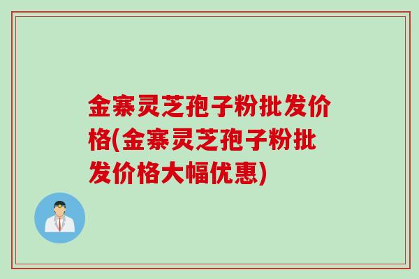 金寨灵芝孢子粉批发价格(金寨灵芝孢子粉批发价格大幅优惠)