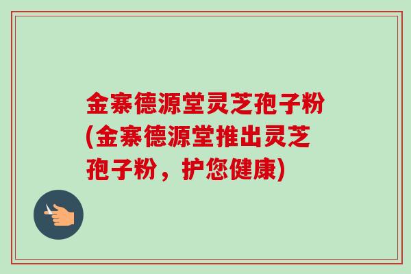金寨德源堂灵芝孢子粉(金寨德源堂推出灵芝孢子粉,护您健康) 金寨德源堂灵芝孢子粉(金寨德源堂推出灵芝孢子粉,护您健康)