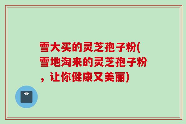 雪大买的灵芝孢子粉(雪地淘来的灵芝孢子粉，让你健康又美丽)