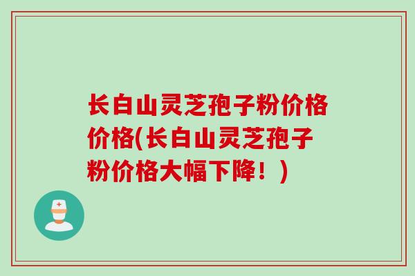 长白山灵芝孢子粉价格价格(长白山灵芝孢子粉价格大幅下降！)