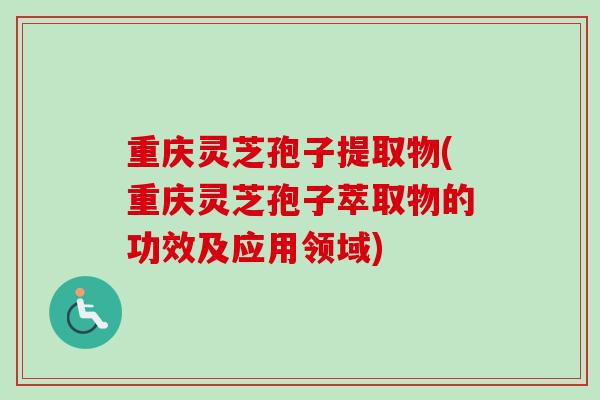 重庆灵芝孢子提取物(重庆灵芝孢子萃取物的功效及应用领域)