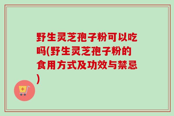 野生灵芝孢子粉可以吃吗(野生灵芝孢子粉的食用方式及功效与禁忌)