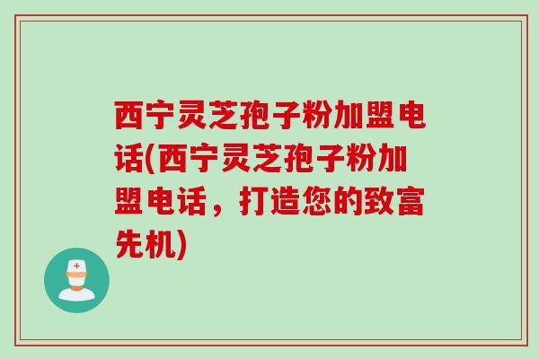 西宁灵芝孢子粉加盟电话(西宁灵芝孢子粉加盟电话，打造您的致富先机)