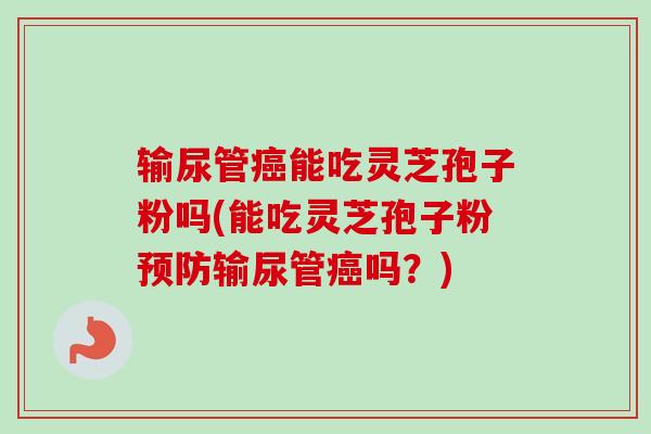 输尿管能吃灵芝孢子粉吗(能吃灵芝孢子粉输尿管吗?) 输尿管能吃灵芝孢子粉吗(能吃灵芝孢子粉输尿管吗?)