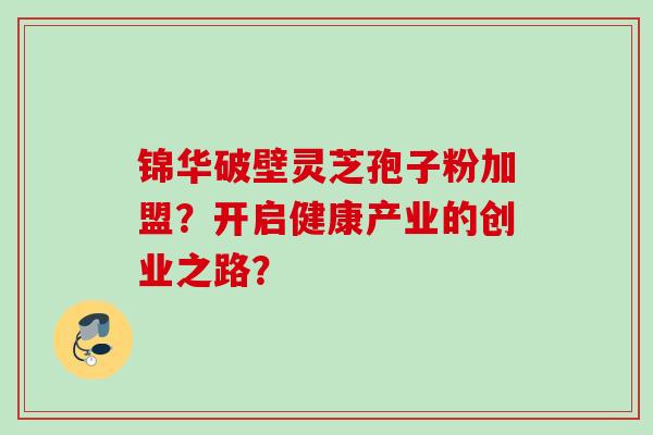 锦华破壁灵芝孢子粉加盟？开启健康产业的创业之路？