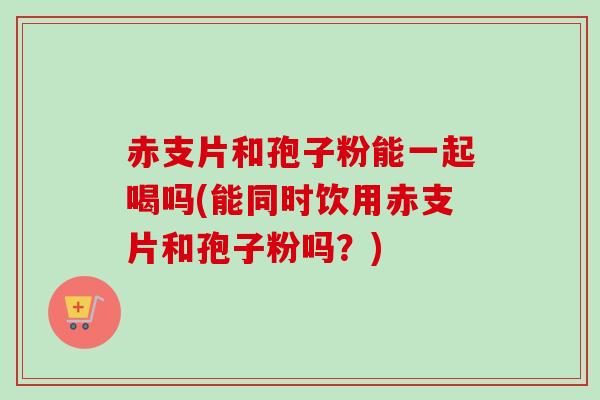 赤支片和孢子粉能一起喝吗(能同时饮用赤支片和孢子粉吗?) 赤支片和孢子粉能一起喝吗(能同时饮用赤支片和孢子粉吗?)