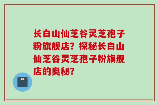 长白山仙芝谷灵芝孢子粉旗舰店？探秘长白山仙芝谷灵芝孢子粉旗舰店的奥秘？