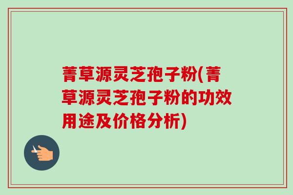 菁草源灵芝孢子粉(菁草源灵芝孢子粉的功效用途及价格分析)