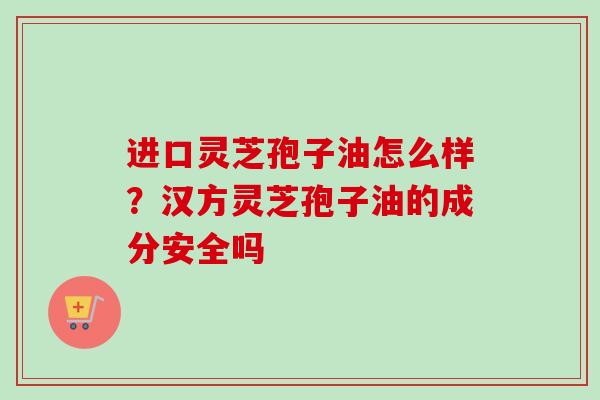 进口灵芝孢子油怎么样?汉方灵芝孢子油的成分安全吗 进口灵芝孢子油怎么样?汉方灵芝孢子油的成分安全吗