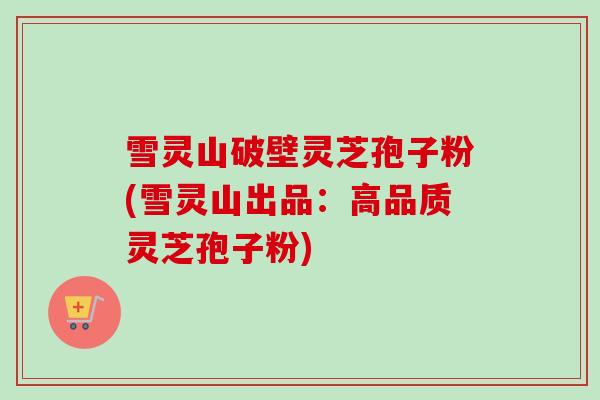 雪灵山破壁灵芝孢子粉(雪灵山出品:高品质灵芝孢子粉) 雪灵山破壁灵芝孢子粉(雪灵山出品:高品质灵芝孢子粉)