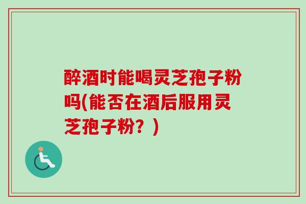 醉酒时能喝灵芝孢子粉吗(能否在酒后服用灵芝孢子粉？)