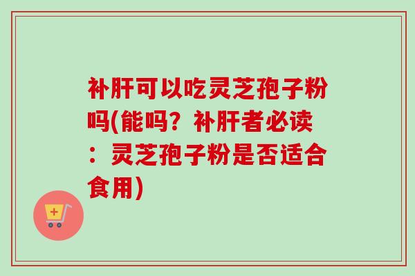 补肝可以吃灵芝孢子粉吗(能吗？补肝者必读：灵芝孢子粉是否适合食用)