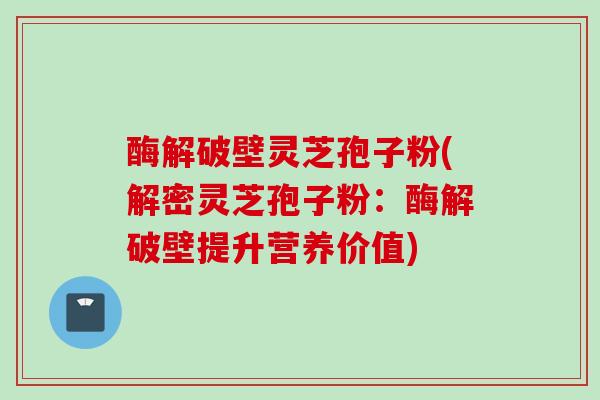 酶解破壁灵芝孢子粉(解密灵芝孢子粉：酶解破壁提升营养价值)